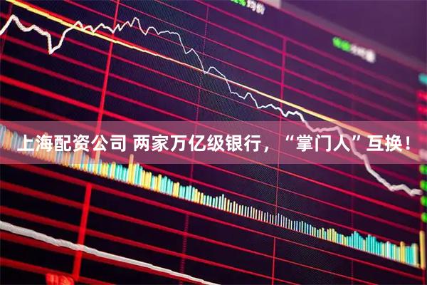 上海配资公司 两家万亿级银行，“掌门人”互换！