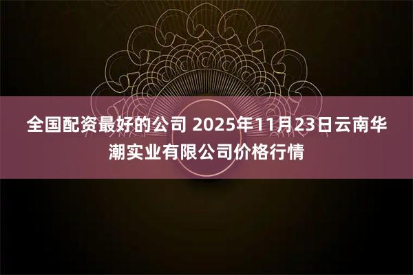 全国配资最好的公司 2025年11月23日云南华潮实业有限公司价格行情