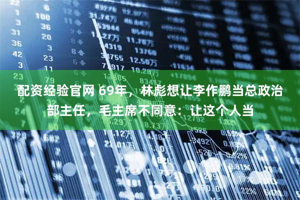 配资经验官网 69年，林彪想让李作鹏当总政治部主任，毛主席不同意：让这个人当