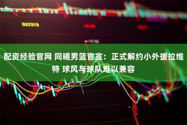 配资经验官网 同曦男篮官宣：正式解约小外援拉维特 球风与球队难以兼容