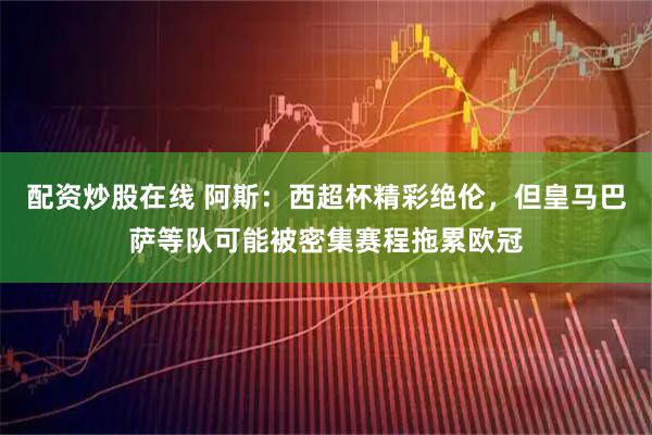 配资炒股在线 阿斯：西超杯精彩绝伦，但皇马巴萨等队可能被密集赛程拖累欧冠