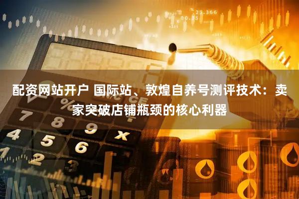 配资网站开户 国际站、敦煌自养号测评技术：卖家突破店铺瓶颈的核心利器