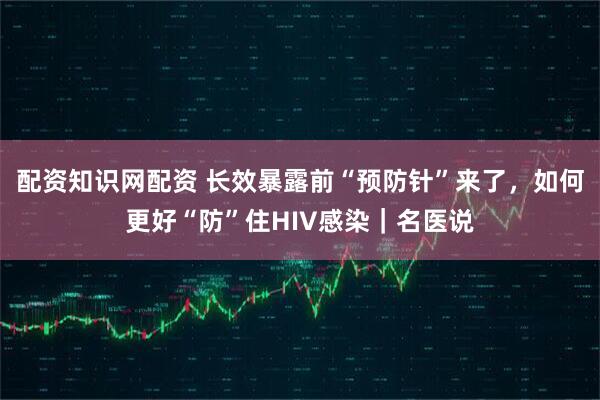 配资知识网配资 长效暴露前“预防针”来了，如何更好“防”住HIV感染｜名医说