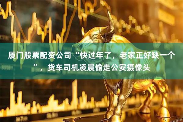 厦门股票配资公司 “快过年了，老家正好缺一个”，货车司机凌晨偷走公安摄像头