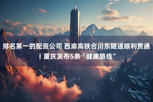 排名第一的配资公司 西渝高铁合川东隧道顺利贯通丨重庆发布5条“健康路线”