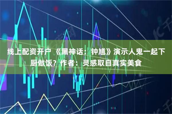 线上配资开户 《黑神话：钟馗》演示人鬼一起下厨做饭？作者：灵感取自真实美食