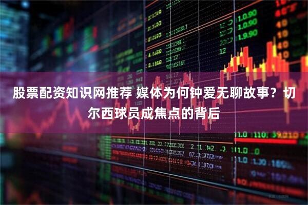 股票配资知识网推荐 媒体为何钟爱无聊故事？切尔西球员成焦点的背后