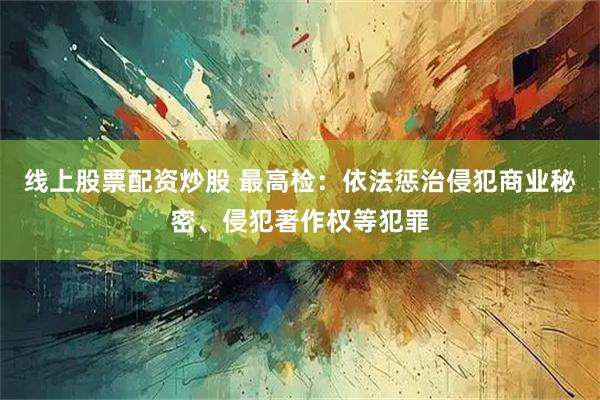 线上股票配资炒股 最高检：依法惩治侵犯商业秘密、侵犯著作权等犯罪