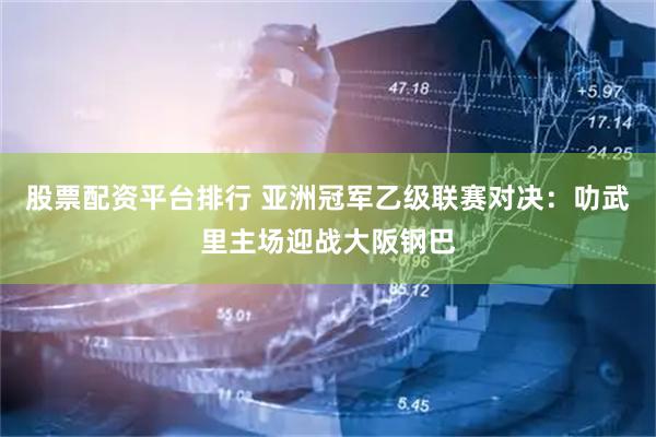 股票配资平台排行 亚洲冠军乙级联赛对决：叻武里主场迎战大阪钢巴