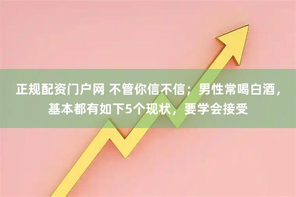正规配资门户网 不管你信不信；男性常喝白酒，基本都有如下5个现状，要学会接受
