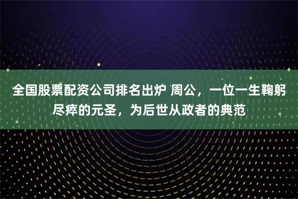 全国股票配资公司排名出炉 周公，一位一生鞠躬尽瘁的元圣，为后世从政者的典范
