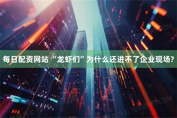 每日配资网站 “龙虾们”为什么还进不了企业现场?