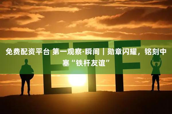 免费配资平台 第一观察·瞬间｜勋章闪耀，铭刻中塞“铁杆友谊”