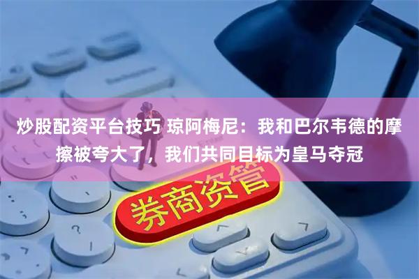 炒股配资平台技巧 琼阿梅尼：我和巴尔韦德的摩擦被夸大了，我们共同目标为皇马夺冠