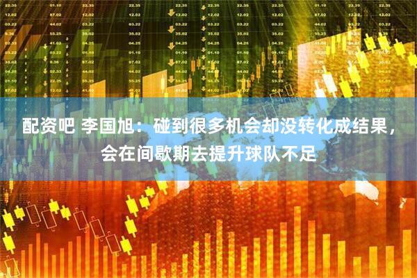 配资吧 李国旭：碰到很多机会却没转化成结果，会在间歇期去提升球队不足