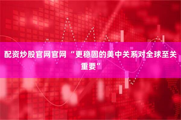 配资炒股官网官网 “更稳固的美中关系对全球至关重要”