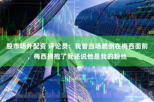 股市场外配资 评论员：我曾当场跪倒在梅西面前，梅西拥抱了我还说他是我的粉丝
